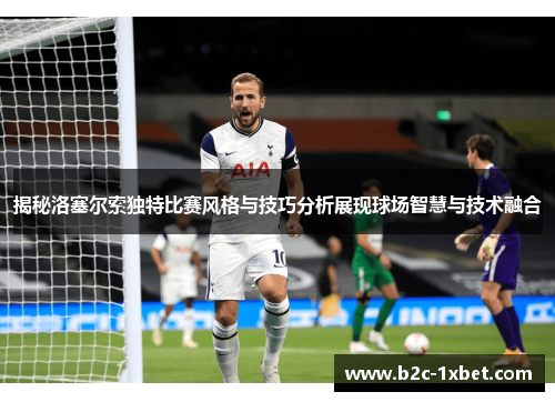 揭秘洛塞尔索独特比赛风格与技巧分析展现球场智慧与技术融合