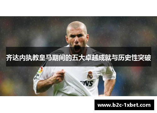 齐达内执教皇马期间的五大卓越成就与历史性突破