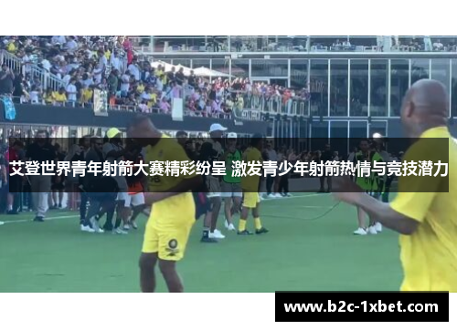 艾登世界青年射箭大赛精彩纷呈 激发青少年射箭热情与竞技潜力