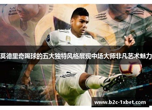 莫德里奇踢球的五大独特风格展现中场大师非凡艺术魅力