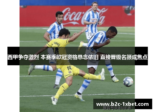 西甲争夺激烈 本赛季欧冠资格悬念依旧 直接晋级名额成焦点