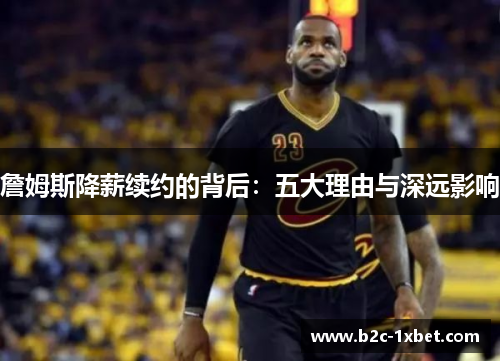 詹姆斯降薪续约的背后：五大理由与深远影响