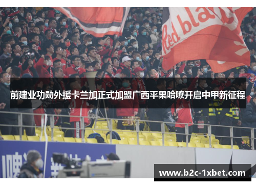 前建业功勋外援卡兰加正式加盟广西平果哈嘹开启中甲新征程