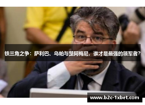 铁三角之争：萨利巴、乌帕与楚阿梅尼，谁才是最强的领军者？