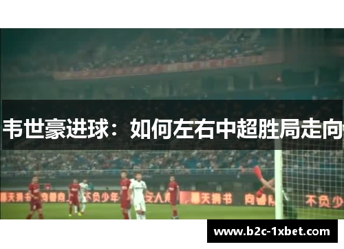 韦世豪进球：如何左右中超胜局走向