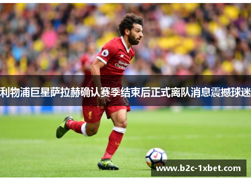 利物浦巨星萨拉赫确认赛季结束后正式离队消息震撼球迷