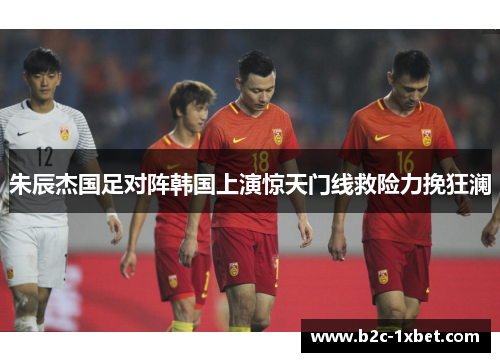 朱辰杰国足对阵韩国上演惊天门线救险力挽狂澜